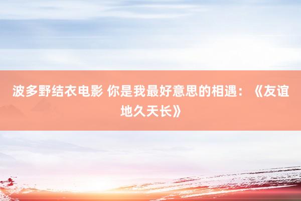 波多野结衣电影 你是我最好意思的相遇：《友谊地久天长》