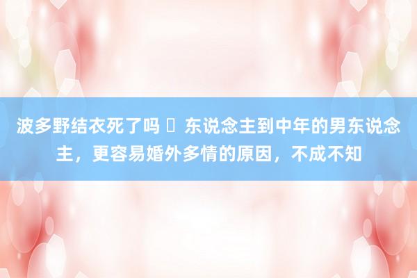 波多野结衣死了吗 ​东说念主到中年的男东说念主，更容易婚外多情的原因，不成不知