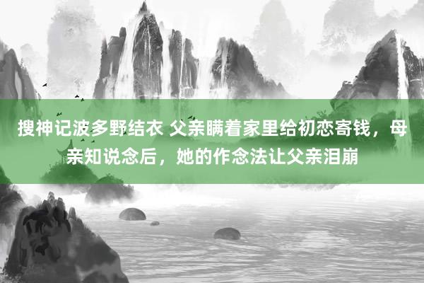 搜神记波多野结衣 父亲瞒着家里给初恋寄钱，母亲知说念后，她的作念法让父亲泪崩