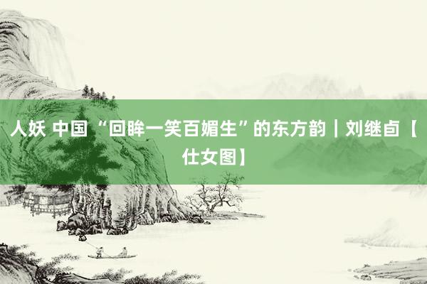 人妖 中国 “回眸一笑百媚生”的东方韵｜刘继卣【仕女图】