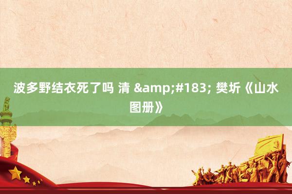 波多野结衣死了吗 清 &#183; 樊圻《山水图册》