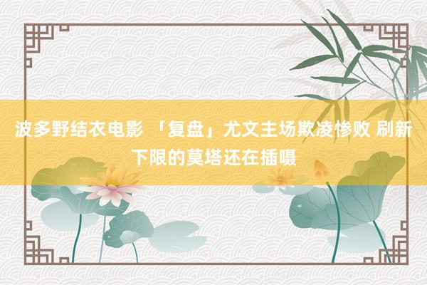 波多野结衣电影 「复盘」尤文主场欺凌惨败 刷新下限的莫塔还在插嗫