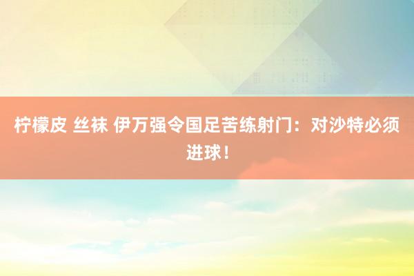 柠檬皮 丝袜 伊万强令国足苦练射门：对沙特必须进球！