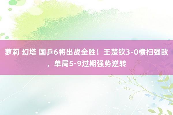萝莉 幻塔 国乒6将出战全胜！王楚钦3-0横扫强敌，单局5-9过期强势逆转