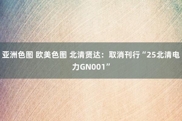 亚洲色图 欧美色图 北清贤达：取消刊行“25北清电力GN001”