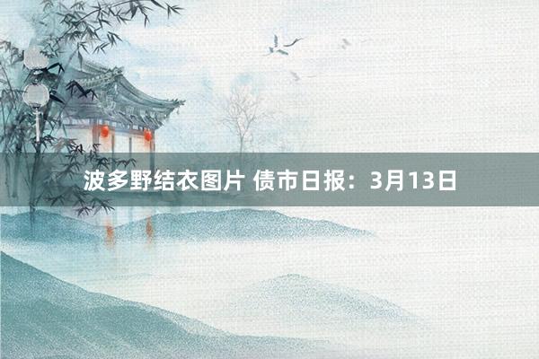 波多野结衣图片 债市日报：3月13日