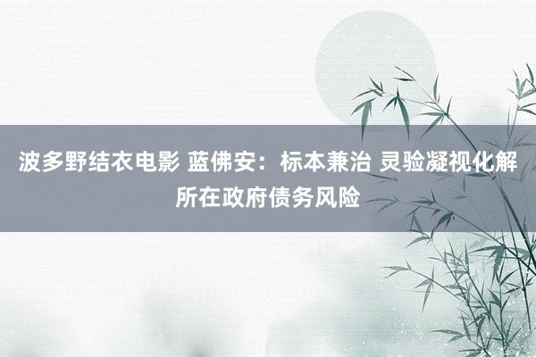 波多野结衣电影 蓝佛安：标本兼治 灵验凝视化解所在政府债务风险