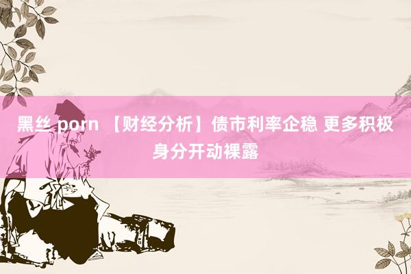 黑丝 porn 【财经分析】债市利率企稳 更多积极身分开动裸露