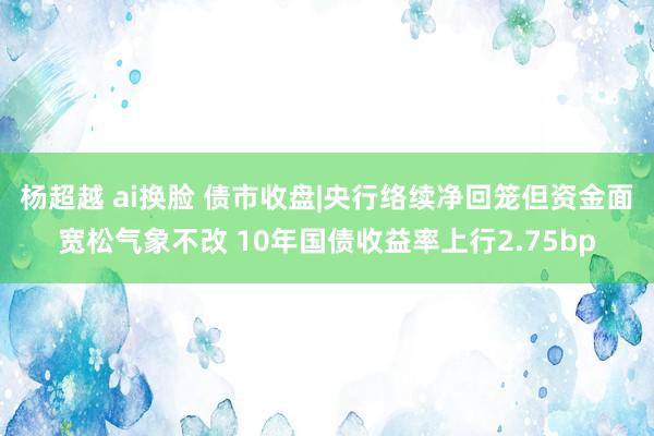 杨超越 ai换脸 债市收盘|央行络续净回笼但资金面宽松气象不改 10年国债收益率上行2.75bp