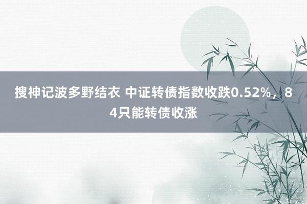搜神记波多野结衣 中证转债指数收跌0.52%，84只能转债收涨
