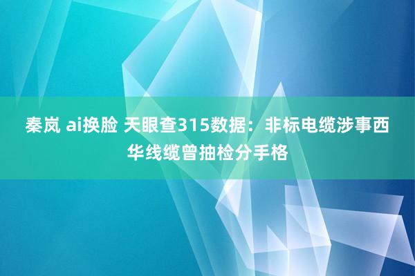 秦岚 ai换脸 天眼查315数据：非标电缆涉事西华线缆曾抽检分手格