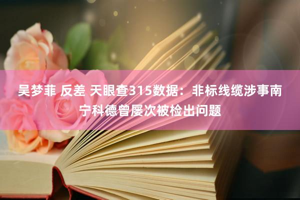 吴梦菲 反差 天眼查315数据：非标线缆涉事南宁科德曾屡次被检出问题
