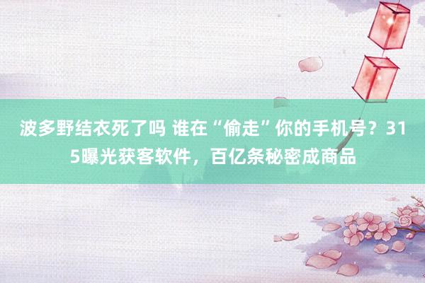 波多野结衣死了吗 谁在“偷走”你的手机号？315曝光获客软件，百亿条秘密成商品