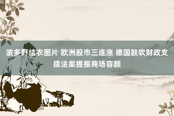波多野结衣图片 欧洲股市三连涨 德国鼓吹财政支拨法案提振商场容颜