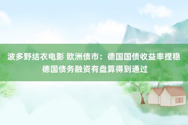 波多野结衣电影 欧洲债市：德国国债收益率捏稳 德国债务融资有盘算得到通过