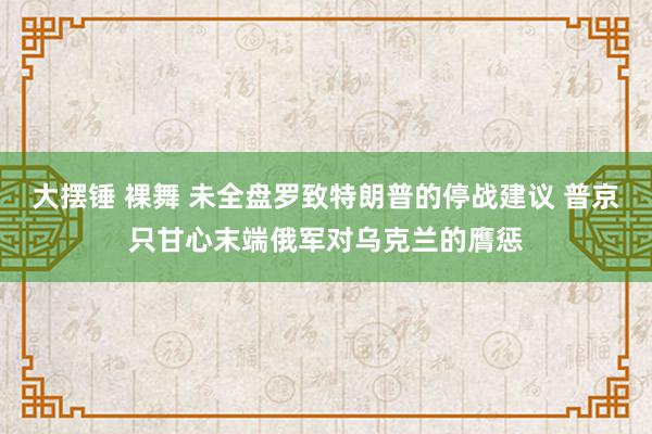 大摆锤 裸舞 未全盘罗致特朗普的停战建议 普京只甘心末端俄军对乌克兰的膺惩