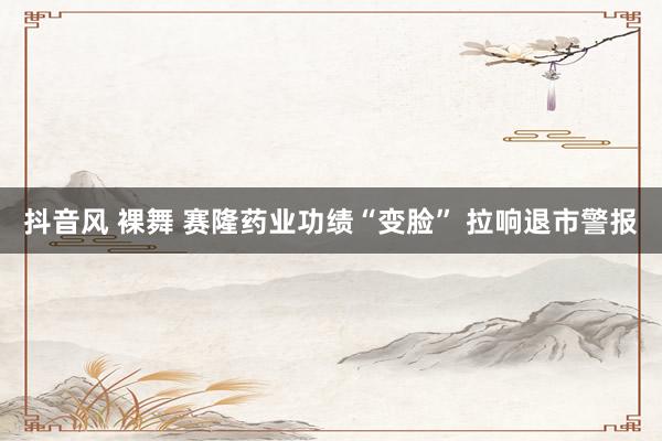 抖音风 裸舞 赛隆药业功绩“变脸” 拉响退市警报