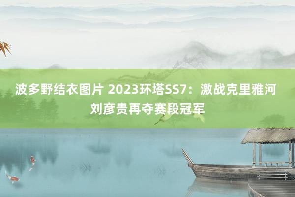 波多野结衣图片 2023环塔SS7：激战克里雅河 刘彦贵再夺赛段冠军
