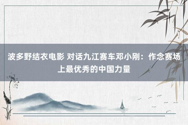 波多野结衣电影 对话九江赛车邓小刚：作念赛场上最优秀的中国力量