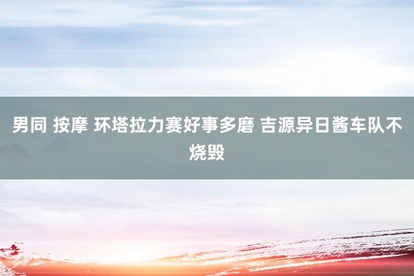 男同 按摩 环塔拉力赛好事多磨 吉源异日酱车队不烧毁
