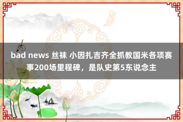 bad news 丝袜 小因扎吉齐全抓教国米各项赛事200场里程碑，是队史第5东说念主
