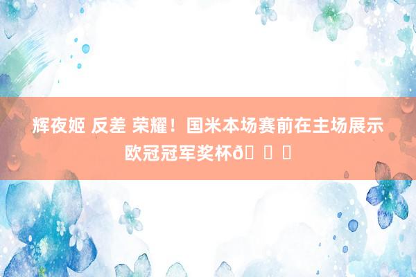 辉夜姬 反差 荣耀！国米本场赛前在主场展示欧冠冠军奖杯🏆