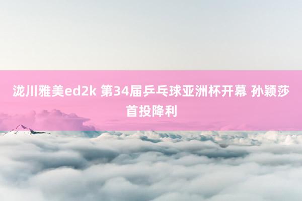 泷川雅美ed2k 第34届乒乓球亚洲杯开幕 孙颖莎首投降利