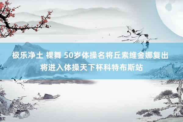 极乐净土 裸舞 50岁体操名将丘索维金娜复出 将进入体操天下杯科特布斯站