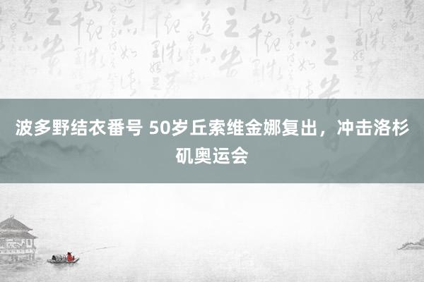 波多野结衣番号 50岁丘索维金娜复出，冲击洛杉矶奥运会