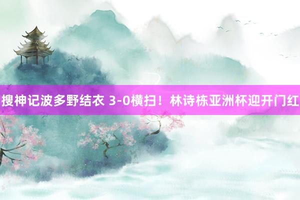 搜神记波多野结衣 3-0横扫！林诗栋亚洲杯迎开门红