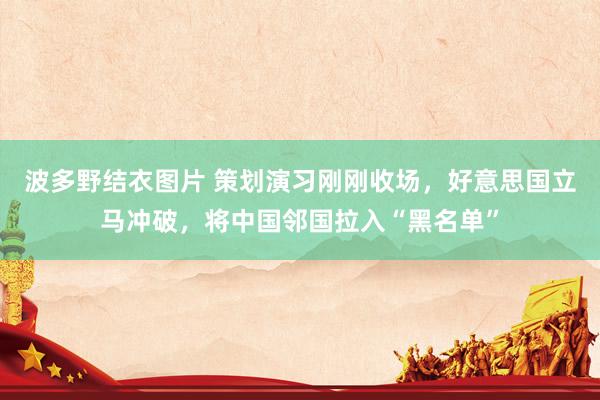 波多野结衣图片 策划演习刚刚收场，好意思国立马冲破，将中国邻国拉入“黑名单”