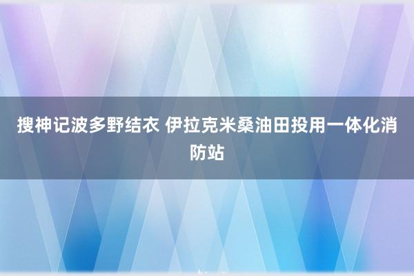 搜神记波多野结衣 伊拉克米桑油田投用一体化消防站