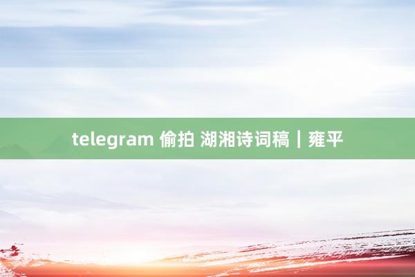 telegram 偷拍 湖湘诗词稿｜雍平