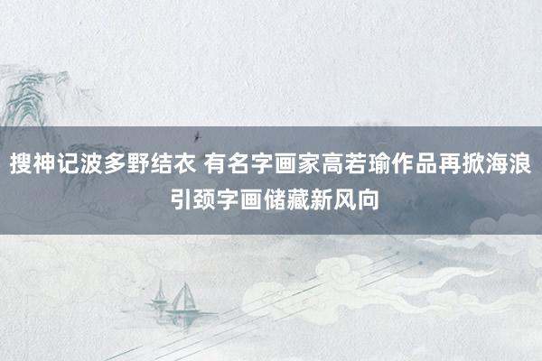 搜神记波多野结衣 有名字画家高若瑜作品再掀海浪 引颈字画储藏新风向