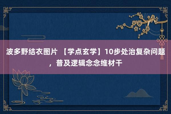 波多野结衣图片 【学点玄学】10步处治复杂问题，普及逻辑念念维材干