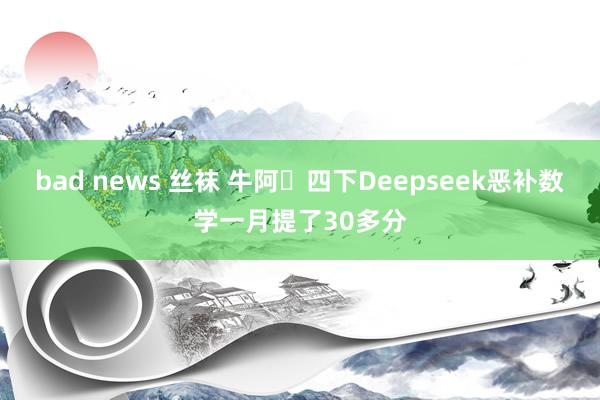 bad news 丝袜 牛阿❗四下Deepseek恶补数学一月提了30多分
