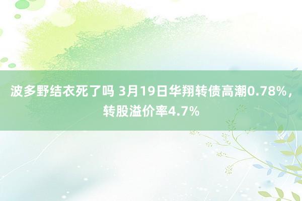 波多野结衣死了吗 3月19日华翔转债高潮0.78%，转股溢价率4.7%