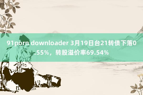 91porn downloader 3月19日台21转债下落0.55%，转股溢价率69.54%