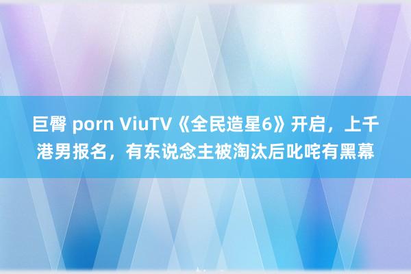 巨臀 porn ViuTV《全民造星6》开启，上千港男报名，有东说念主被淘汰后叱咤有黑幕