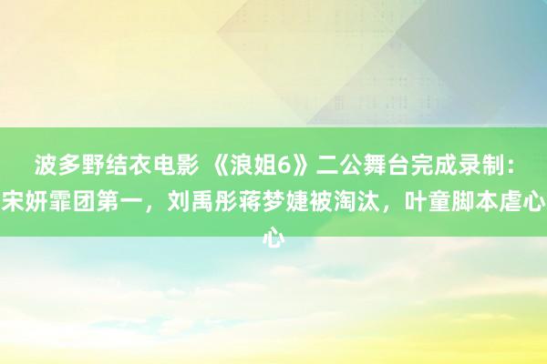 波多野结衣电影 《浪姐6》二公舞台完成录制：宋妍霏团第一，刘禹彤蒋梦婕被淘汰，叶童脚本虐心