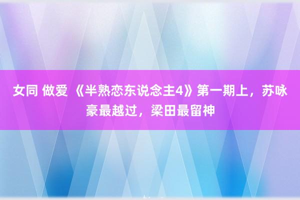 女同 做爱 《半熟恋东说念主4》第一期上，苏咏豪最越过，梁田最留神
