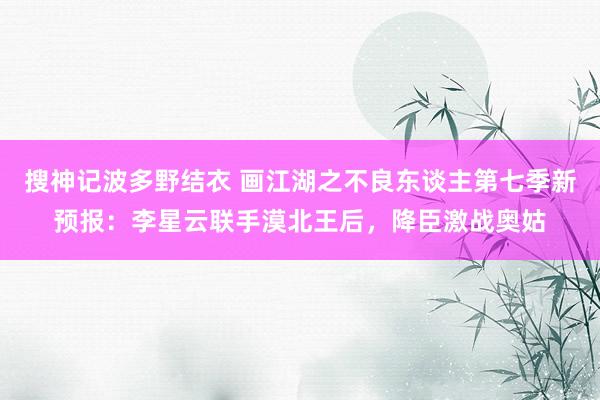 搜神记波多野结衣 画江湖之不良东谈主第七季新预报：李星云联手漠北王后，降臣激战奥姑