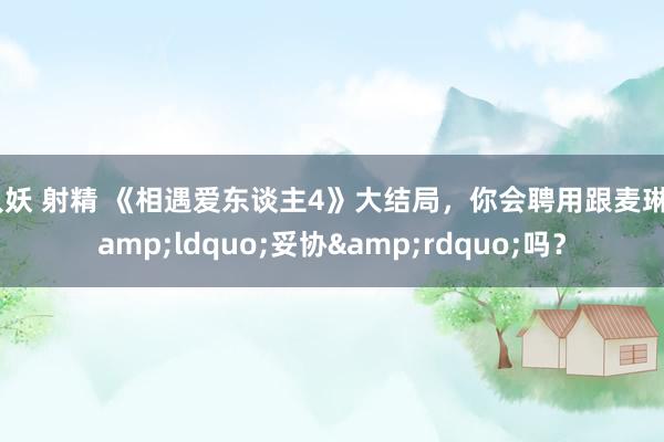 人妖 射精 《相遇爱东谈主4》大结局，你会聘用跟麦琳&ldquo;妥协&rdquo;吗？
