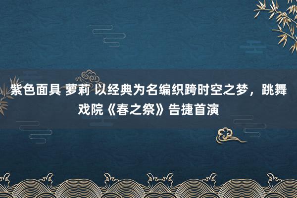 紫色面具 萝莉 以经典为名编织跨时空之梦，跳舞戏院《春之祭》告捷首演