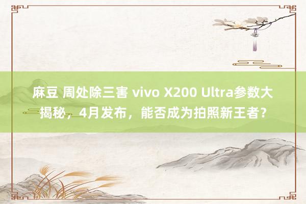 麻豆 周处除三害 vivo X200 Ultra参数大揭秘，4月发布，能否成为拍照新王者？
