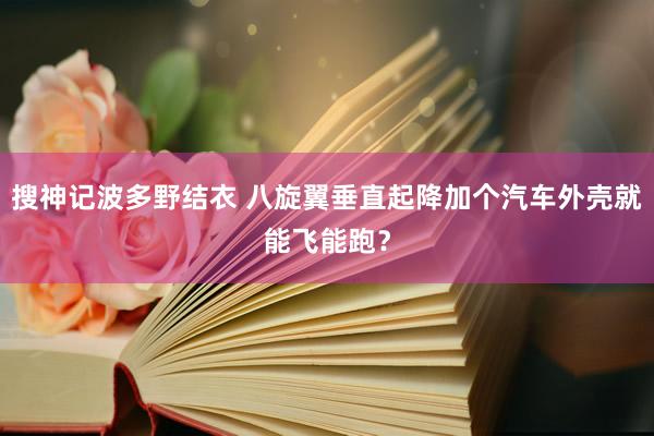 搜神记波多野结衣 八旋翼垂直起降加个汽车外壳就能飞能跑？