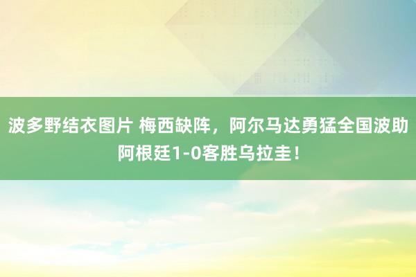 波多野结衣图片 梅西缺阵，阿尔马达勇猛全国波助阿根廷1-0客胜乌拉圭！