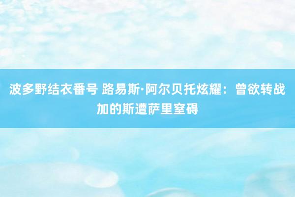 波多野结衣番号 路易斯·阿尔贝托炫耀：曾欲转战加的斯遭萨里窒碍