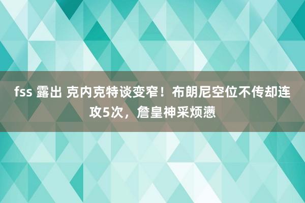 fss 露出 克内克特谈变窄！布朗尼空位不传却连攻5次，詹皇神采烦懑