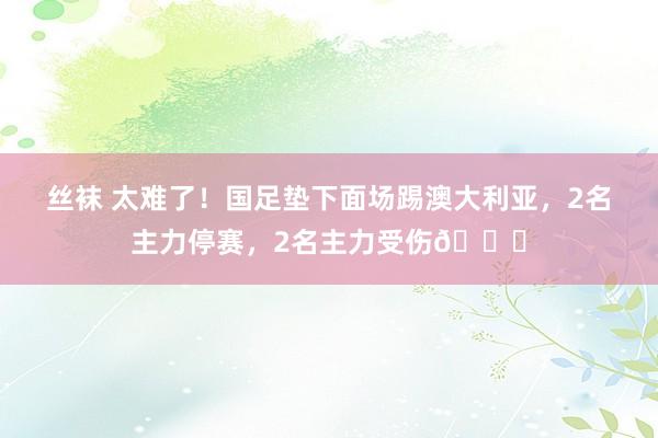 丝袜 太难了！国足垫下面场踢澳大利亚，2名主力停赛，2名主力受伤🙁